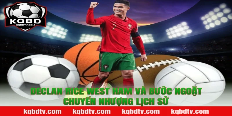 Declan Rice West Ham và bước ngoặt chuyển nhượng lịch sử