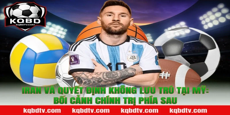 Iran Và Quyết Định Không Lưu Trú Tại Mỹ: Bối Cảnh Chính Trị Phía Sau Theo KQBD