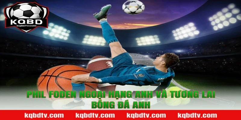 Phil Foden Ngoại hạng Anh Và Tương Lai Bóng Đá Anh