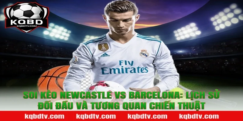 Soi kèo Newcastle vs Barcelona: Lịch sử đối đầu và tương quan chiến thuật