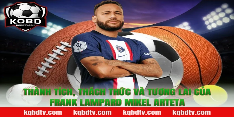 Thành tích, thách thức và tương lai của Frank Lampard Mikel Arteta