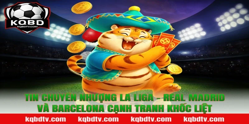 Tin chuyển nhượng La Liga - Real Madrid và Barcelona cạnh tranh khốc liệt
