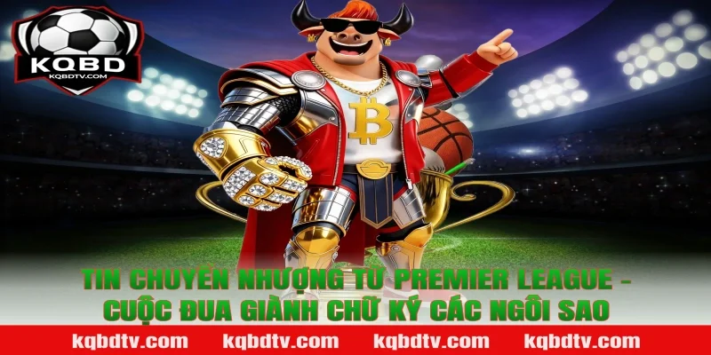 Tin chuyển nhượng từ Premier League - Cuộc đua giành chữ ký các ngôi sao