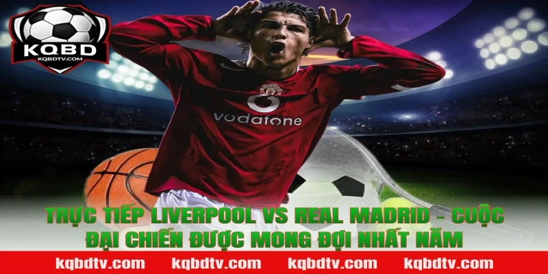 Trực Tiếp Liverpool vs Real Madrid – Cuộc Đại Chiến Được Mong Đợi Nhất Năm