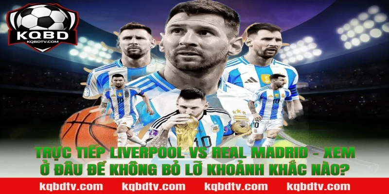 Trực Tiếp Liverpool vs Real Madrid – Xem Ở Đâu Để Không Bỏ Lỡ Khoảnh Khắc Nào?